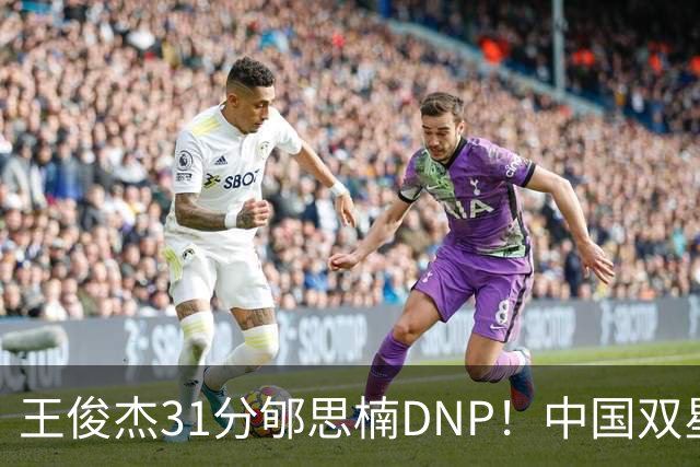 王俊杰31分郇思楠DNP！中国双星境遇两重天 周琦接班人明年会更难