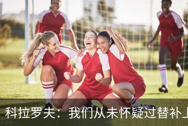 科拉罗夫：我们从未怀疑过替补上场的球员，他们至关重要