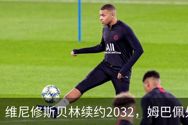 维尼修斯贝林续约2032，姆巴佩处境尴尬难融